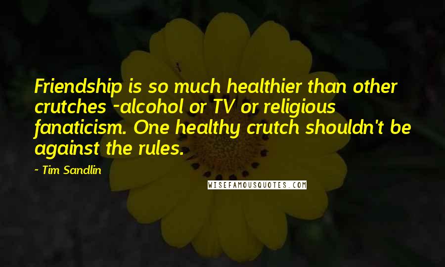 Tim Sandlin Quotes: Friendship is so much healthier than other crutches -alcohol or TV or religious fanaticism. One healthy crutch shouldn't be against the rules.