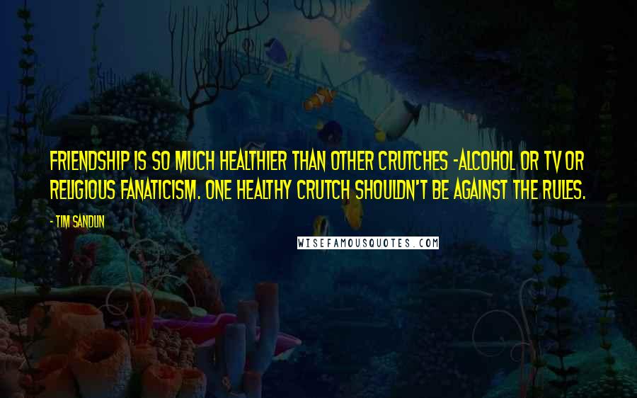 Tim Sandlin Quotes: Friendship is so much healthier than other crutches -alcohol or TV or religious fanaticism. One healthy crutch shouldn't be against the rules.