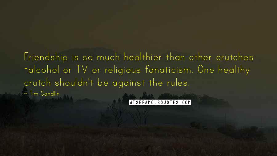 Tim Sandlin Quotes: Friendship is so much healthier than other crutches -alcohol or TV or religious fanaticism. One healthy crutch shouldn't be against the rules.