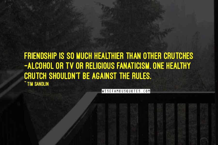 Tim Sandlin Quotes: Friendship is so much healthier than other crutches -alcohol or TV or religious fanaticism. One healthy crutch shouldn't be against the rules.