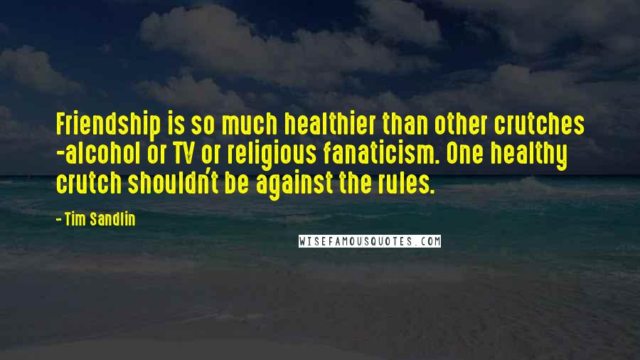 Tim Sandlin Quotes: Friendship is so much healthier than other crutches -alcohol or TV or religious fanaticism. One healthy crutch shouldn't be against the rules.
