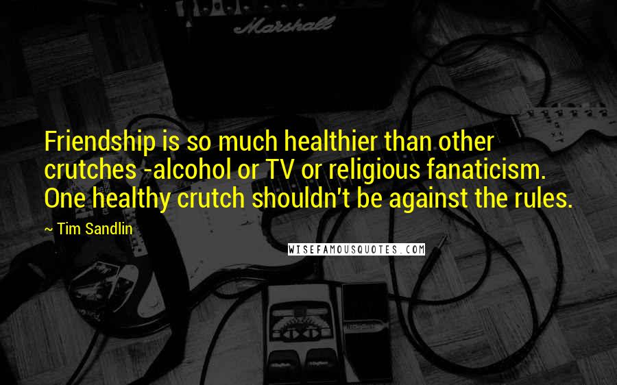 Tim Sandlin Quotes: Friendship is so much healthier than other crutches -alcohol or TV or religious fanaticism. One healthy crutch shouldn't be against the rules.