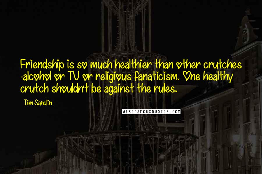 Tim Sandlin Quotes: Friendship is so much healthier than other crutches -alcohol or TV or religious fanaticism. One healthy crutch shouldn't be against the rules.