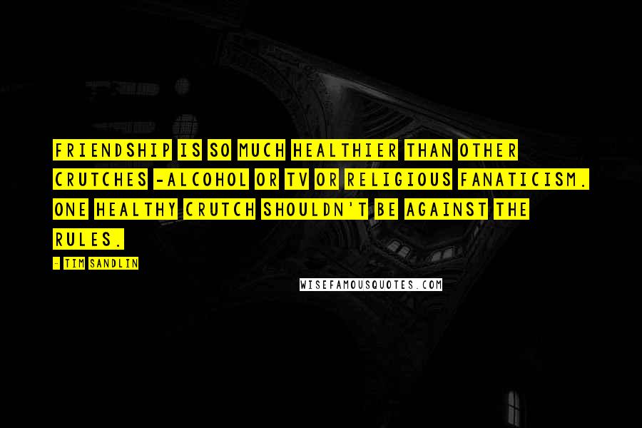Tim Sandlin Quotes: Friendship is so much healthier than other crutches -alcohol or TV or religious fanaticism. One healthy crutch shouldn't be against the rules.