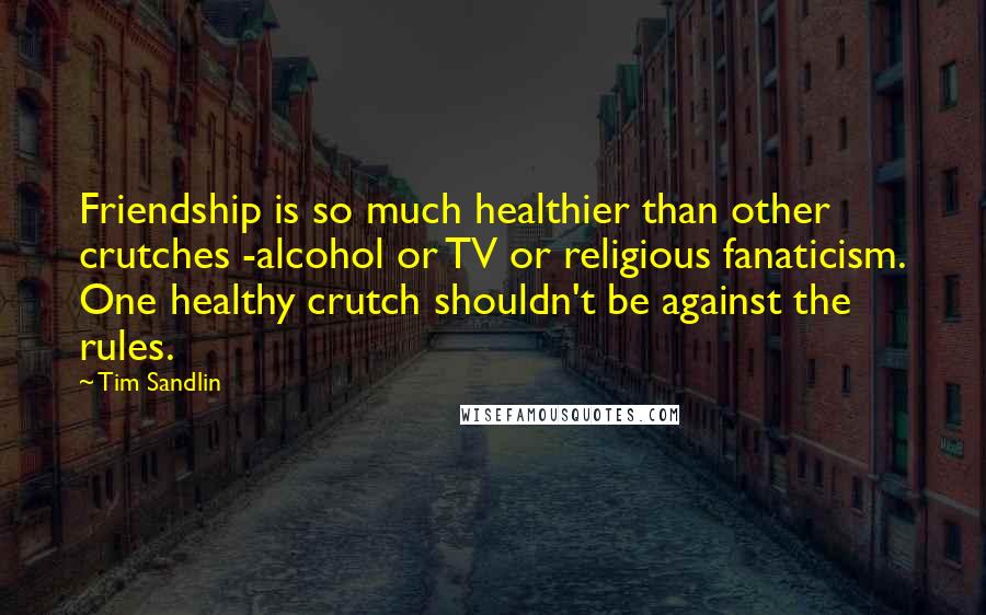 Tim Sandlin Quotes: Friendship is so much healthier than other crutches -alcohol or TV or religious fanaticism. One healthy crutch shouldn't be against the rules.