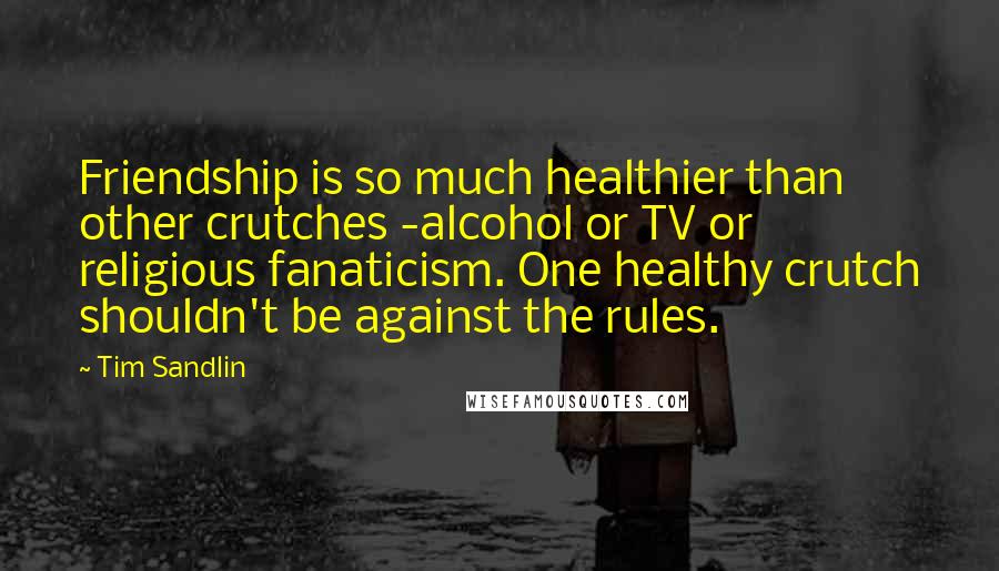 Tim Sandlin Quotes: Friendship is so much healthier than other crutches -alcohol or TV or religious fanaticism. One healthy crutch shouldn't be against the rules.