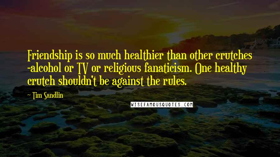 Tim Sandlin Quotes: Friendship is so much healthier than other crutches -alcohol or TV or religious fanaticism. One healthy crutch shouldn't be against the rules.