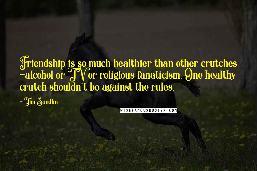 Tim Sandlin Quotes: Friendship is so much healthier than other crutches -alcohol or TV or religious fanaticism. One healthy crutch shouldn't be against the rules.
