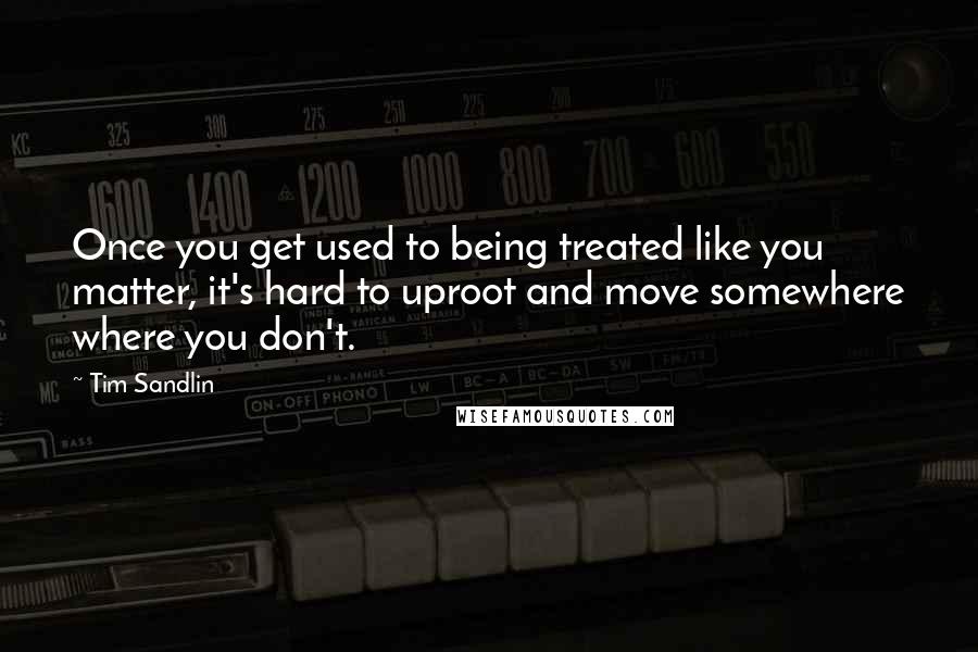 Tim Sandlin Quotes: Once you get used to being treated like you matter, it's hard to uproot and move somewhere where you don't.