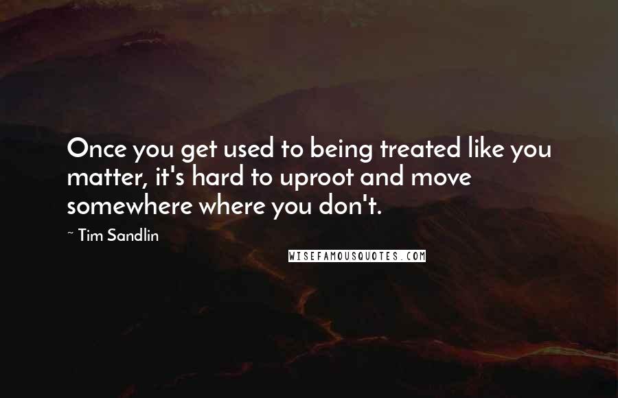 Tim Sandlin Quotes: Once you get used to being treated like you matter, it's hard to uproot and move somewhere where you don't.