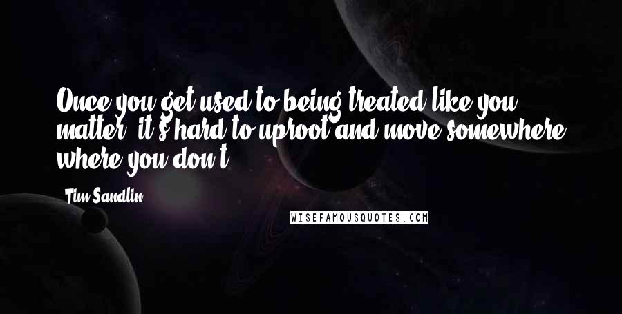 Tim Sandlin Quotes: Once you get used to being treated like you matter, it's hard to uproot and move somewhere where you don't.