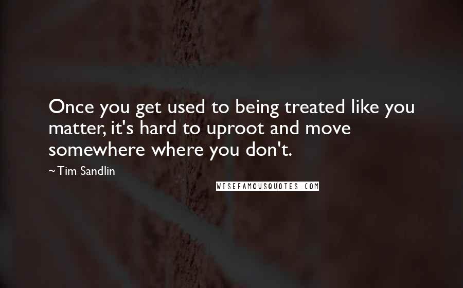 Tim Sandlin Quotes: Once you get used to being treated like you matter, it's hard to uproot and move somewhere where you don't.