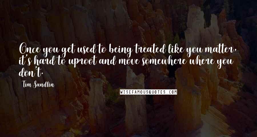 Tim Sandlin Quotes: Once you get used to being treated like you matter, it's hard to uproot and move somewhere where you don't.