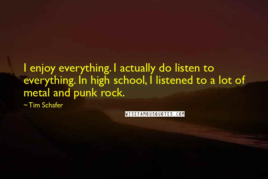 Tim Schafer Quotes: I enjoy everything. I actually do listen to everything. In high school, I listened to a lot of metal and punk rock.