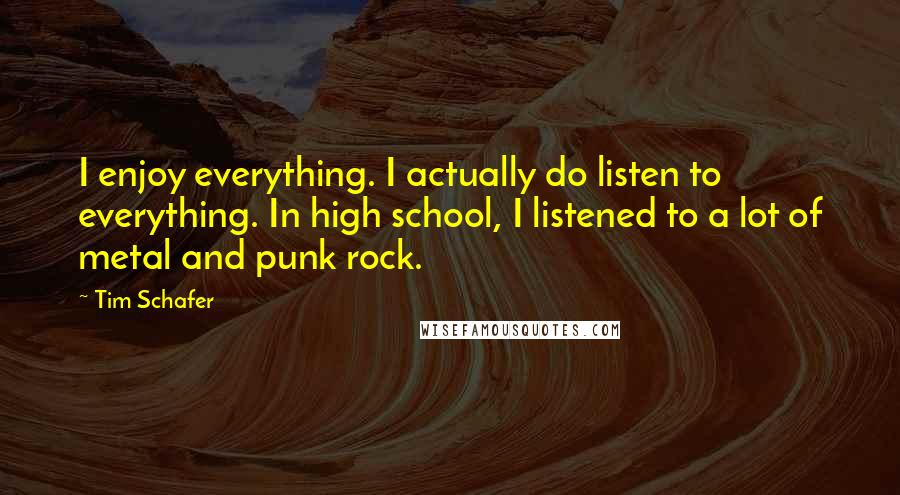 Tim Schafer Quotes: I enjoy everything. I actually do listen to everything. In high school, I listened to a lot of metal and punk rock.