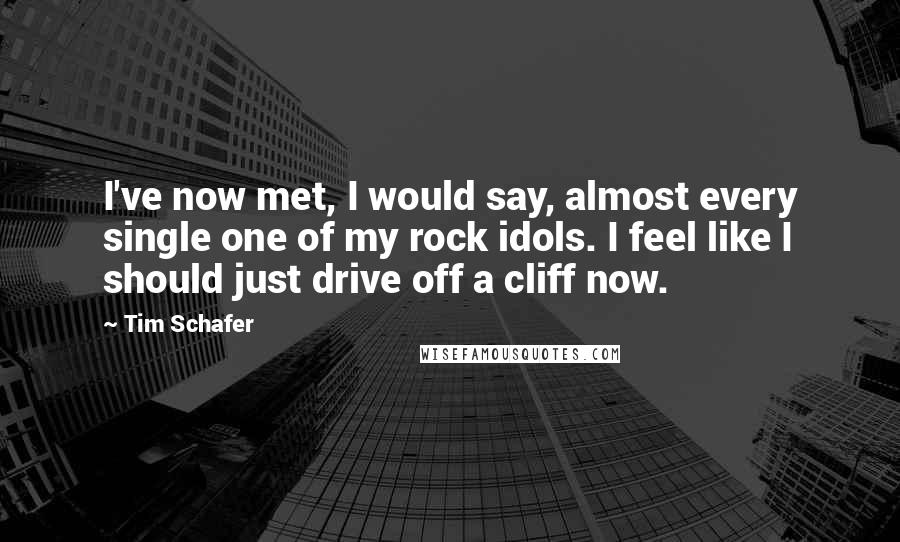 Tim Schafer Quotes: I've now met, I would say, almost every single one of my rock idols. I feel like I should just drive off a cliff now.