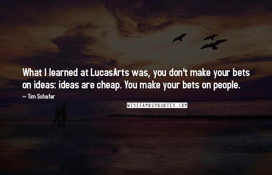 Tim Schafer Quotes: What I learned at LucasArts was, you don't make your bets on ideas: ideas are cheap. You make your bets on people.