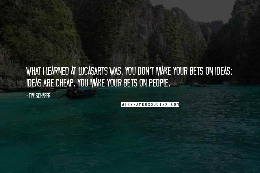 Tim Schafer Quotes: What I learned at LucasArts was, you don't make your bets on ideas: ideas are cheap. You make your bets on people.