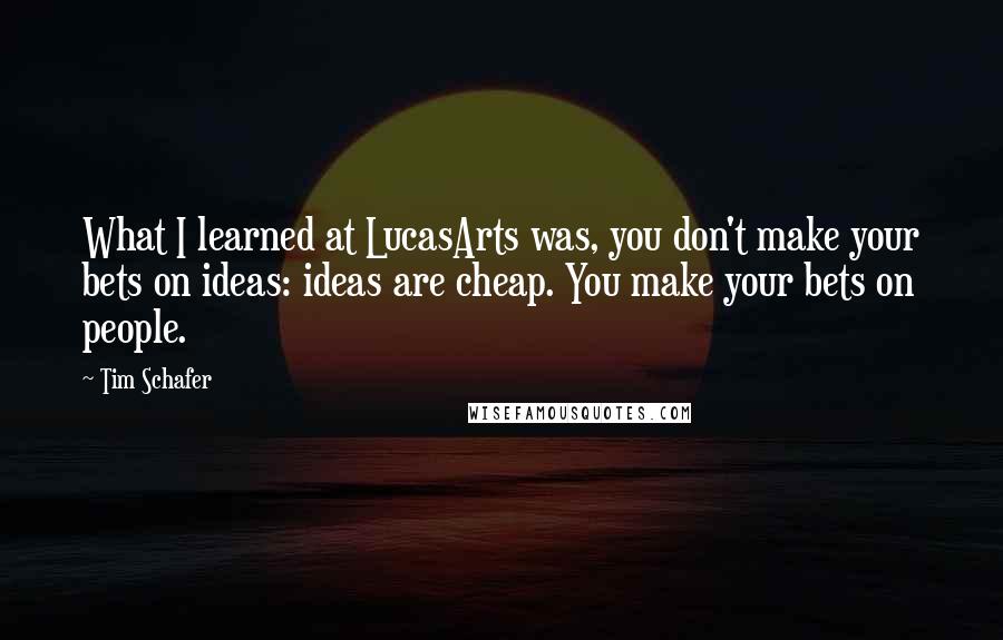 Tim Schafer Quotes: What I learned at LucasArts was, you don't make your bets on ideas: ideas are cheap. You make your bets on people.