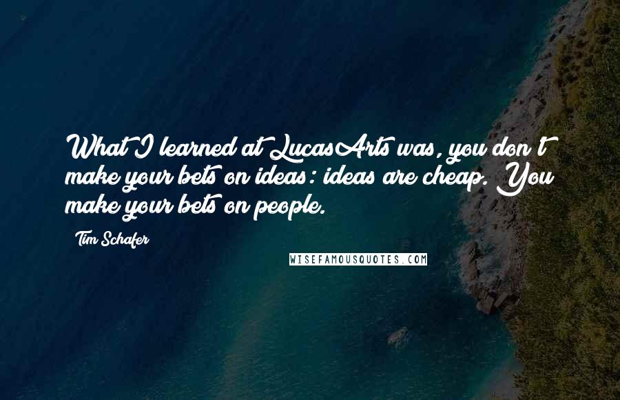 Tim Schafer Quotes: What I learned at LucasArts was, you don't make your bets on ideas: ideas are cheap. You make your bets on people.