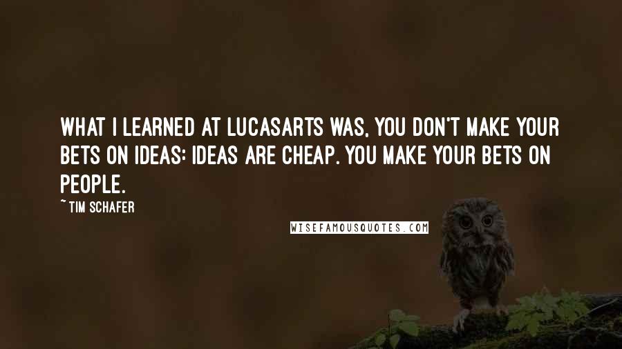 Tim Schafer Quotes: What I learned at LucasArts was, you don't make your bets on ideas: ideas are cheap. You make your bets on people.