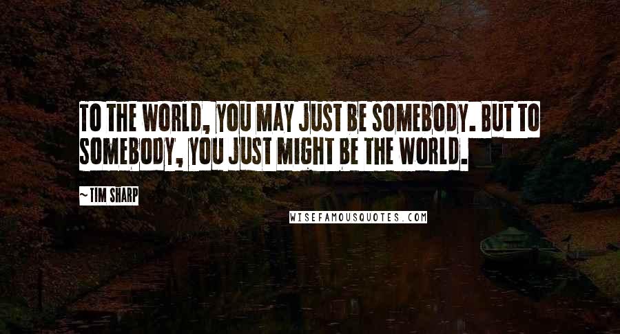 Tim Sharp Quotes: To the world, you may just be somebody. But to somebody, you just might be the world.