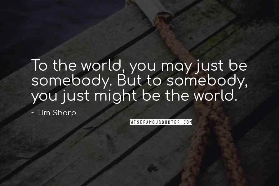 Tim Sharp Quotes: To the world, you may just be somebody. But to somebody, you just might be the world.