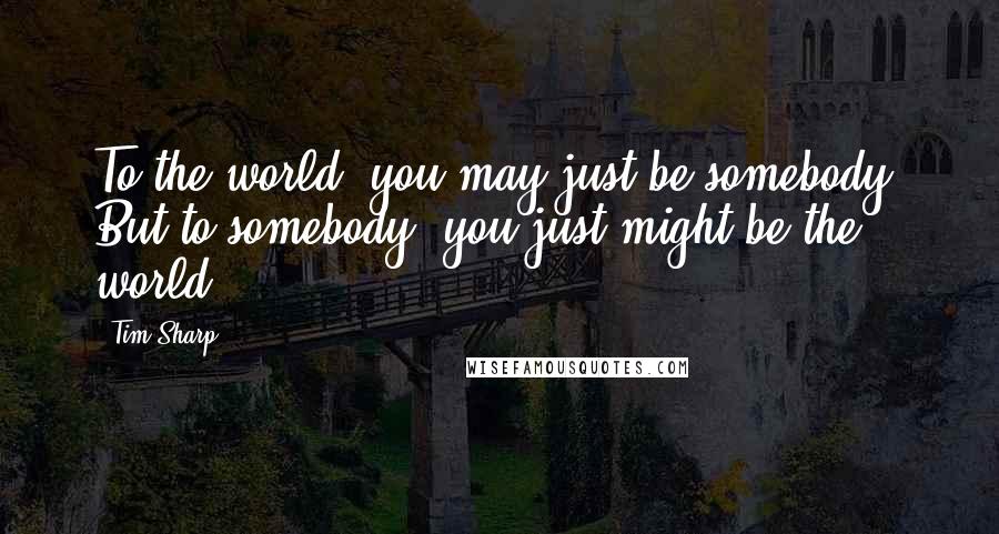 Tim Sharp Quotes: To the world, you may just be somebody. But to somebody, you just might be the world.