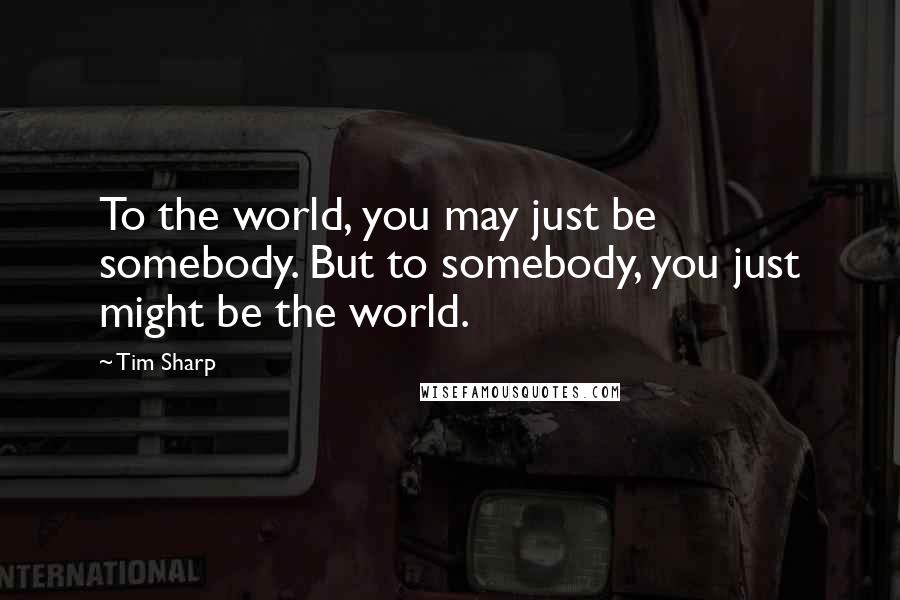 Tim Sharp Quotes: To the world, you may just be somebody. But to somebody, you just might be the world.