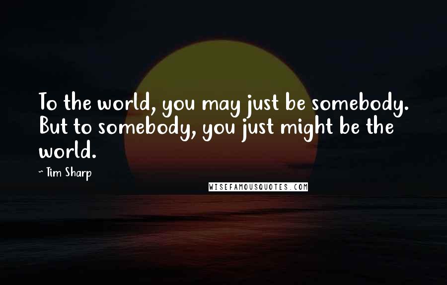 Tim Sharp Quotes: To the world, you may just be somebody. But to somebody, you just might be the world.
