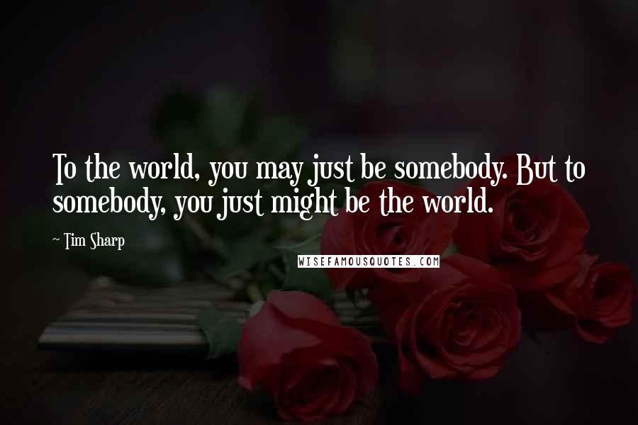 Tim Sharp Quotes: To the world, you may just be somebody. But to somebody, you just might be the world.