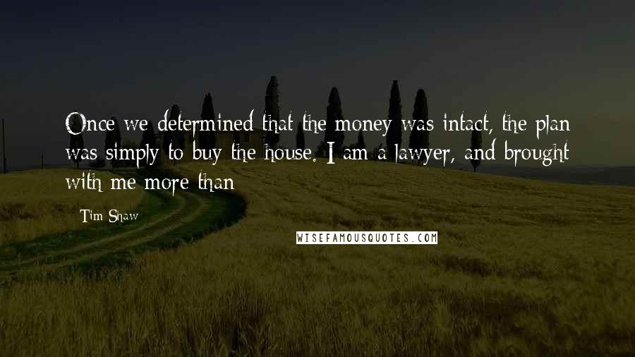 Tim Shaw Quotes: Once we determined that the money was intact, the plan was simply to buy the house. I am a lawyer, and brought with me more than