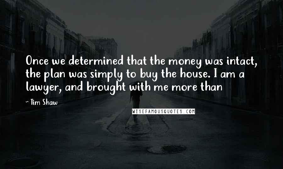 Tim Shaw Quotes: Once we determined that the money was intact, the plan was simply to buy the house. I am a lawyer, and brought with me more than