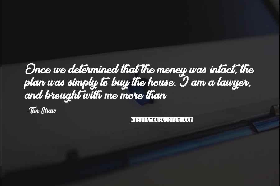 Tim Shaw Quotes: Once we determined that the money was intact, the plan was simply to buy the house. I am a lawyer, and brought with me more than