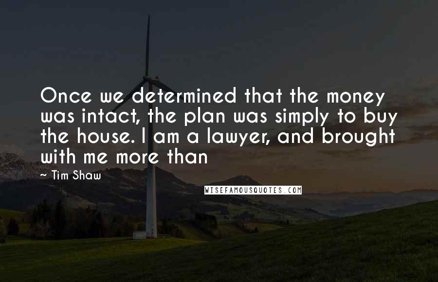Tim Shaw Quotes: Once we determined that the money was intact, the plan was simply to buy the house. I am a lawyer, and brought with me more than