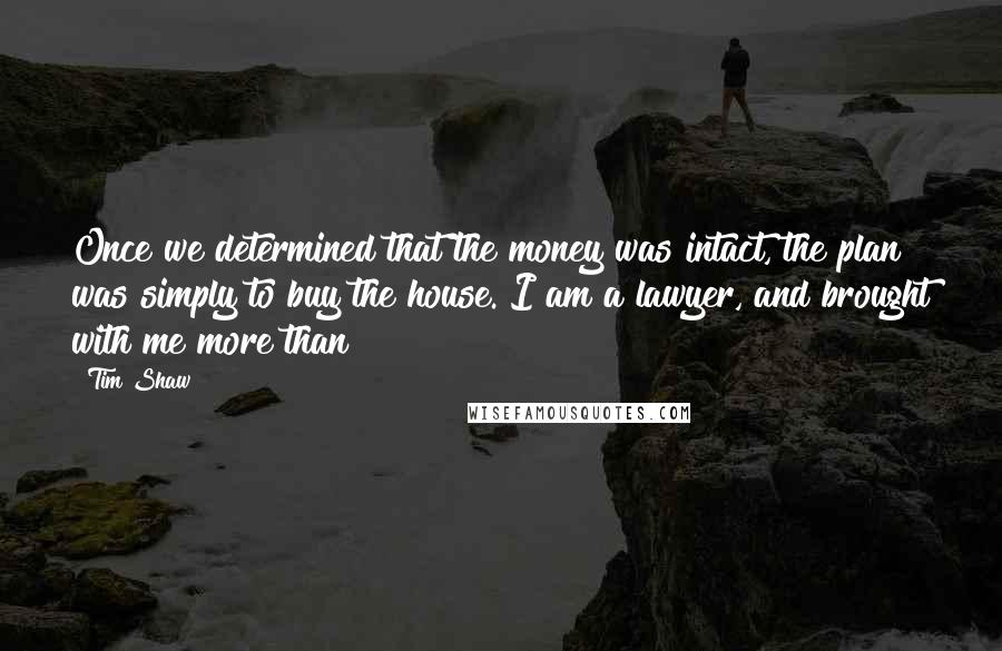 Tim Shaw Quotes: Once we determined that the money was intact, the plan was simply to buy the house. I am a lawyer, and brought with me more than