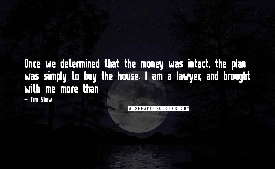 Tim Shaw Quotes: Once we determined that the money was intact, the plan was simply to buy the house. I am a lawyer, and brought with me more than