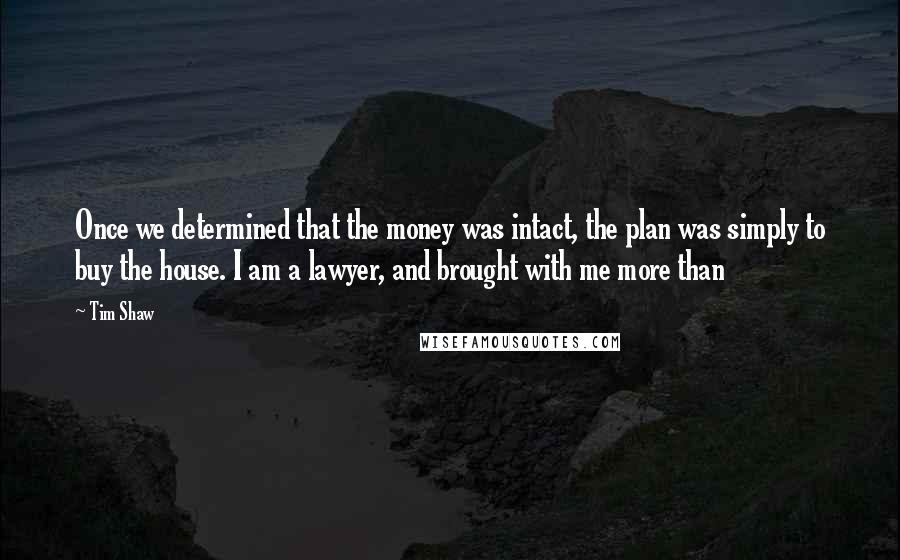 Tim Shaw Quotes: Once we determined that the money was intact, the plan was simply to buy the house. I am a lawyer, and brought with me more than