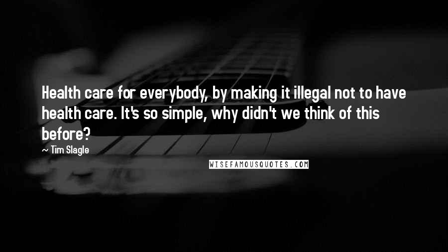 Tim Slagle Quotes: Health care for everybody, by making it illegal not to have health care. It's so simple, why didn't we think of this before?