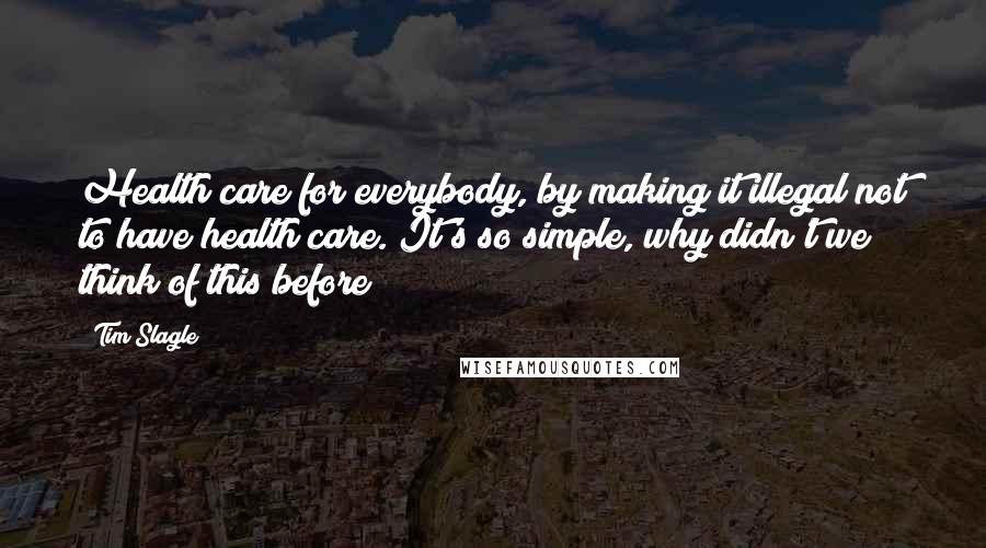 Tim Slagle Quotes: Health care for everybody, by making it illegal not to have health care. It's so simple, why didn't we think of this before?