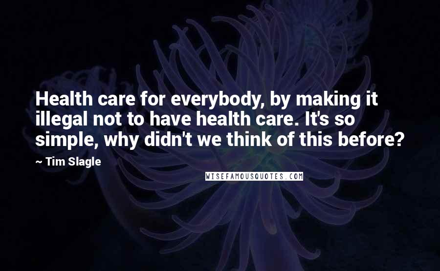 Tim Slagle Quotes: Health care for everybody, by making it illegal not to have health care. It's so simple, why didn't we think of this before?