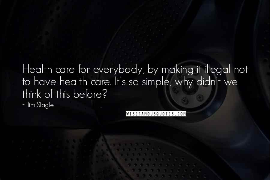 Tim Slagle Quotes: Health care for everybody, by making it illegal not to have health care. It's so simple, why didn't we think of this before?