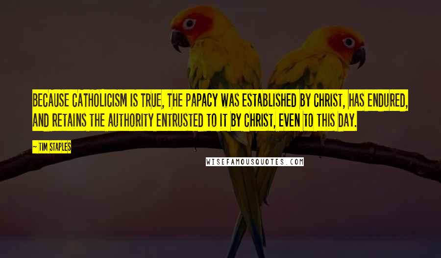 Tim Staples Quotes: BECAUSE CATHOLICISM IS TRUE, The papacy was established by Christ, has endured, and retains the authority entrusted to it by Christ, even to this day.