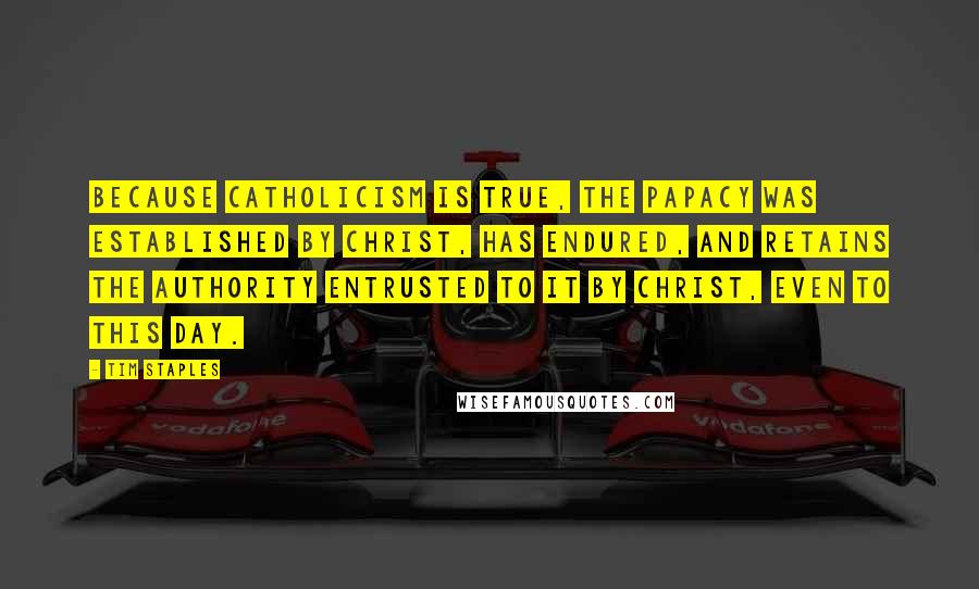 Tim Staples Quotes: BECAUSE CATHOLICISM IS TRUE, The papacy was established by Christ, has endured, and retains the authority entrusted to it by Christ, even to this day.