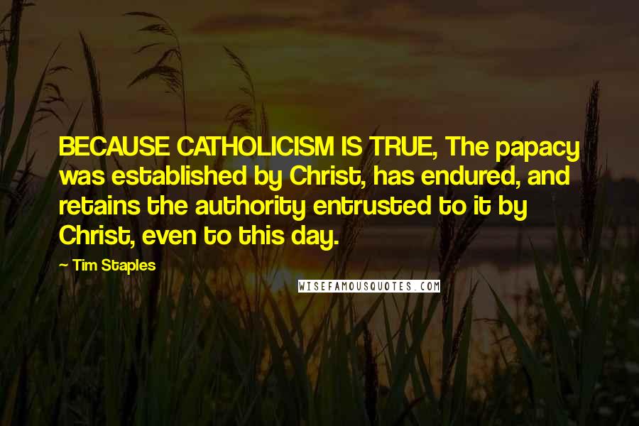 Tim Staples Quotes: BECAUSE CATHOLICISM IS TRUE, The papacy was established by Christ, has endured, and retains the authority entrusted to it by Christ, even to this day.