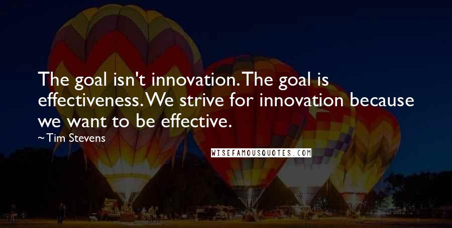 Tim Stevens Quotes: The goal isn't innovation. The goal is effectiveness. We strive for innovation because we want to be effective.