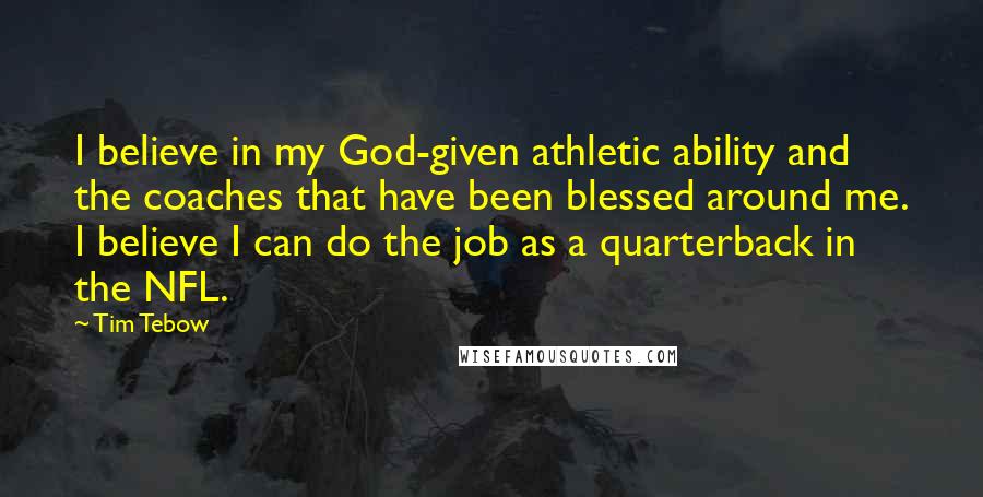 Tim Tebow Quotes: I believe in my God-given athletic ability and the coaches that have been blessed around me. I believe I can do the job as a quarterback in the NFL.