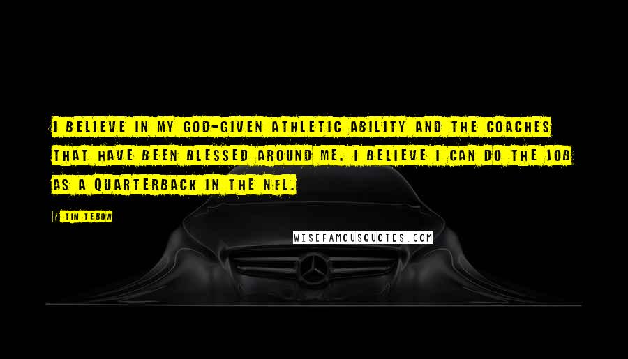 Tim Tebow Quotes: I believe in my God-given athletic ability and the coaches that have been blessed around me. I believe I can do the job as a quarterback in the NFL.