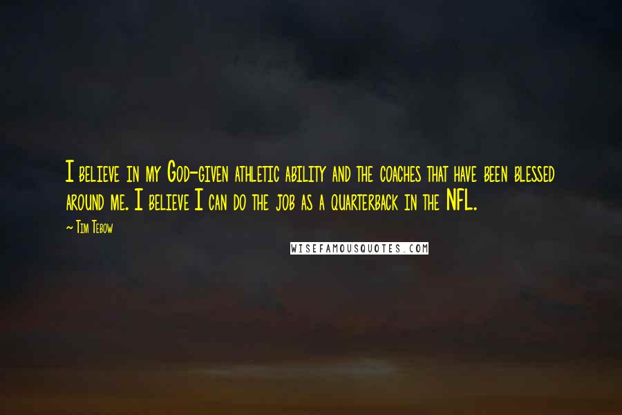 Tim Tebow Quotes: I believe in my God-given athletic ability and the coaches that have been blessed around me. I believe I can do the job as a quarterback in the NFL.