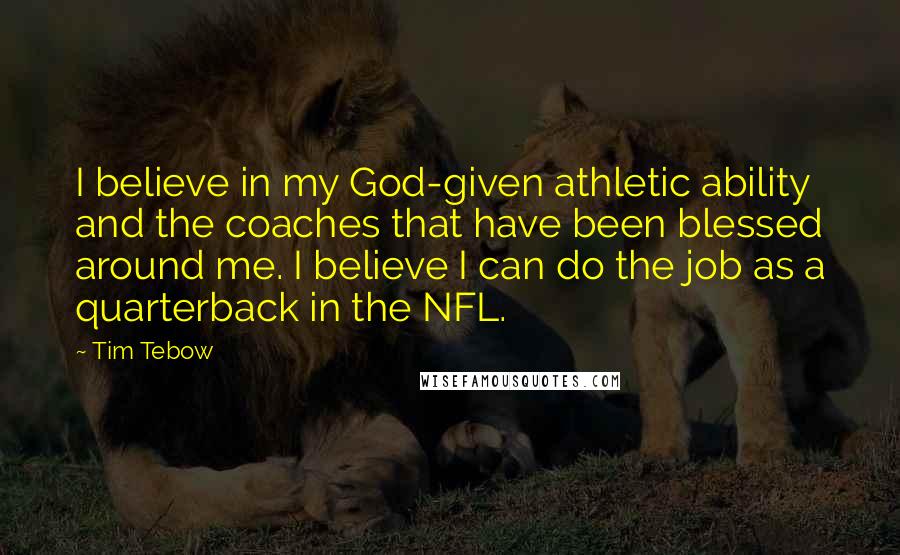 Tim Tebow Quotes: I believe in my God-given athletic ability and the coaches that have been blessed around me. I believe I can do the job as a quarterback in the NFL.